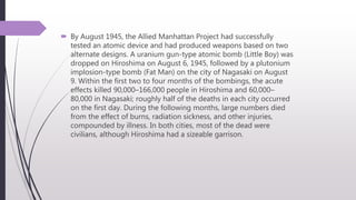 By August 1945, the Allied Manhattan Project had successfully
tested an atomic device and had produced weapons based on two
alternate designs. A uranium gun-type atomic bomb (Little Boy) was
dropped on Hiroshima on August 6, 1945, followed by a plutonium
implosion-type bomb (Fat Man) on the city of Nagasaki on August
9. Within the first two to four months of the bombings, the acute
effects killed 90,000–166,000 people in Hiroshima and 60,000–
80,000 in Nagasaki; roughly half of the deaths in each city occurred
on the first day. During the following months, large numbers died
from the effect of burns, radiation sickness, and other injuries,
compounded by illness. In both cities, most of the dead were
civilians, although Hiroshima had a sizeable garrison.
 