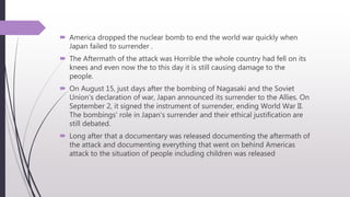  America dropped the nuclear bomb to end the world war quickly when
Japan failed to surrender .
 The Aftermath of the attack was Horrible the whole country had fell on its
knees and even now the to this day it is still causing damage to the
people.
 On August 15, just days after the bombing of Nagasaki and the Soviet
Union's declaration of war, Japan announced its surrender to the Allies. On
September 2, it signed the instrument of surrender, ending World War II.
The bombings' role in Japan's surrender and their ethical justification are
still debated.
 Long after that a documentary was released documenting the aftermath of
the attack and documenting everything that went on behind Americas
attack to the situation of people including children was released
 