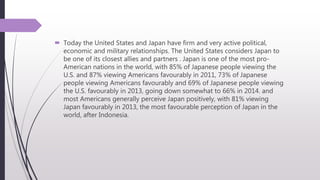  Today the United States and Japan have firm and very active political,
economic and military relationships. The United States considers Japan to
be one of its closest allies and partners . Japan is one of the most pro-
American nations in the world, with 85% of Japanese people viewing the
U.S. and 87% viewing Americans favourably in 2011, 73% of Japanese
people viewing Americans favourably and 69% of Japanese people viewing
the U.S. favourably in 2013, going down somewhat to 66% in 2014. and
most Americans generally perceive Japan positively, with 81% viewing
Japan favourably in 2013, the most favourable perception of Japan in the
world, after Indonesia.
 