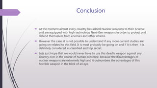Conclusion
 At the moment almost every country has added Nuclear weapons to their Arsenal
and are equipped with high technology Next-Gen weapons in order to protect and
defend themselves from enemies and other attacks.
 However the case, it is not possible to understand if any more current studies are
going on related to this field. It is most probably be going on and if it is then it is
definitely considered as classified and top secret.
 Lets just Hope that we would never have to use this deadly weapon against any
country ever in the course of human existence, because the disadvantages of
nuclear weapons are extremely high and it outnumbers the advantages of this
horrible weapon in the blink of an eye.
 