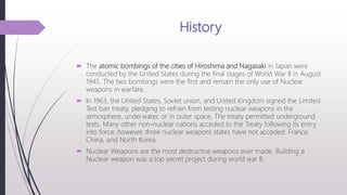 History
 The atomic bombings of the cities of Hiroshima and Nagasaki in Japan were
conducted by the United States during the final stages of World War II in August
1945. The two bombings were the first and remain the only use of Nuclear
weapons in warfare.
 In 1963, the United States, Soviet union, and United Kingdom signed the Limited
Test ban treaty, pledging to refrain from testing nuclear weapons in the
atmosphere, underwater, or in outer space. The treaty permitted underground
tests. Many other non-nuclear nations acceded to the Treaty following its entry
into force; however, three nuclear weapons states have not acceded: France,
China, and North Korea.
 Nuclear Weapons are the most destructive weapons ever made. Building a
Nuclear weapon was a top secret project during world war II.
 