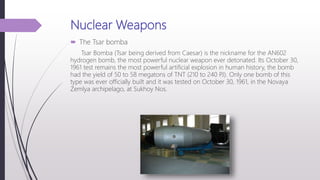Nuclear Weapons
 The Tsar bomba
Tsar Bomba (Tsar being derived from Caesar) is the nickname for the AN602
hydrogen bomb, the most powerful nuclear weapon ever detonated. Its October 30,
1961 test remains the most powerful artificial explosion in human history, the bomb
had the yield of 50 to 58 megatons of TNT (210 to 240 PJ). Only one bomb of this
type was ever officially built and it was tested on October 30, 1961, in the Novaya
Zemlya archipelago, at Sukhoy Nos.
 