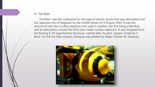  Fat Man
"Fat Man" was the codename for the type of atomic bomb that was detonated over
the Japanese city of Nagasaki by the United States on 9 August 1945. It was the
second of only two nuclear weapons ever used in warfare, the first being Little Boy,
and its detonation caused the third man-made nuclear explosion. It was dropped from
the Boeing B-29 Superfortress Bockscar, named after its pilot, Captain Frederick C.
Bock. For the Fat Man mission, Bockscar was piloted by Major Charles W. Sweeney.
 