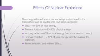 Effects Of Nuclear Explosions
The energy released from a nuclear weapon detonated in the
troposphere can be divided into four basic categories:
 Blast—40–50% of total energy
 Thermal Radiation —30–50% of total energy
 Ionizing radiation—5% of total energy (more in a neutron bomb)
 Residual radiation—5–10% of total energy with the mass of the
explosion
 There are Direct and Indirect Effects
 