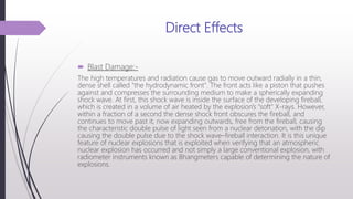 Direct Effects
 Blast Damage:-
The high temperatures and radiation cause gas to move outward radially in a thin,
dense shell called "the hydrodynamic front". The front acts like a piston that pushes
against and compresses the surrounding medium to make a spherically expanding
shock wave. At first, this shock wave is inside the surface of the developing fireball,
which is created in a volume of air heated by the explosion's "soft" X-rays. However,
within a fraction of a second the dense shock front obscures the fireball, and
continues to move past it, now expanding outwards, free from the fireball, causing
the characteristic double pulse of light seen from a nuclear detonation, with the dip
causing the double pulse due to the shock wave–fireball interaction. It is this unique
feature of nuclear explosions that is exploited when verifying that an atmospheric
nuclear explosion has occurred and not simply a large conventional explosion, with
radiometer instruments known as Bhangmeters capable of determining the nature of
explosions.
 