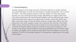  Thermal Radiation:-
Nuclear weapons emits large amounts of thermal radiation as visible, infrared,
and ultraviolet light, to which the atmosphere is largely transparent. This is known
as "Flash“ . The chief hazards are burns and eye injuries. On clear days, these
injuries can occur well beyond blast ranges, depending on weapon yield. Fires
may also be started by the initial thermal radiation, but the following high winds
due to the blast wave may put out almost all such fires, unless the yield is very
high, where the range of thermal effects vastly out ranges blast effects, like that
observed in the multi-megaton range. This is because the intensity of the blast
effects drops off with the third power of distance from the explosion, while the
intensity of radiation effects drops off with the second power of distance. This
results in the range of thermal effects increasing markedly more than blast range
as higher and higher device yields are detonated. Thermal radiation accounts for
between 35-45% of the energy released in the explosion, depending on the yield
of the device.
 