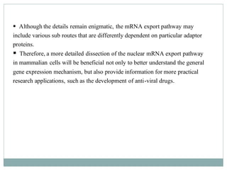 ▪ Although the details remain enigmatic, the mRNA export pathway may
include various sub routes that are differently dependent on particular adaptor
proteins.
▪ Therefore, a more detailed dissection of the nuclear mRNA export pathway
in mammalian cells will be beneficial not only to better understand the general
gene expression mechanism, but also provide information for more practical
research applications, such as the development of anti-viral drugs.
 
