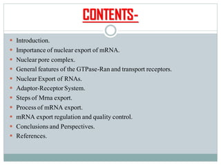 CONTENTS-
▪ Introduction.
▪ Importance of nuclear export of mRNA.
▪ Nuclearpore complex.
▪ Generalfeatures of the GTPase-Ranand transport receptors.
▪ NuclearExport of RNAs.
▪ Adaptor-ReceptorSystem.
▪ Stepsof Mrna export.
▪ Processof mRNA export.
▪ mRNA export regulation and quality control.
▪ Conclusionsand Perspectives.
▪ References.
 