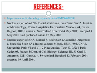 REFERENCES-
▪ https://www.ncbi.nlm.nih.gov/pmc/articles/PMC4488659/
▪ Nuclear export of mRNA, Daniel Zenklusen, Franc°oise Stutz* Institute
of Microbiology, Centre Hospitalier Universitaire Vaudois, 44, rue du
Bugnon, 1011 Lausanne, Switzerland Received 4 May 2001; accepted 4
May 2001 First published online 17 May 2001
▪ Nuclear export of RNA, Manuel S. Rodriguez a, Catherine Dargemont
a, Françoise Stutz b,* a Institut Jacques Monod, UMR 7592, CNRS,
Universités Paris VI and VII, 2 Place Jussieu, Tour 43, 75251 Paris
Cedex 05, France. b Dept. of Cell Biology, Sciences III, 30 Quai E.
Ansermet, 1211 Geneva, 4. Switzerland. Received 12 February 2004;
accepted 19 April 2004.
 