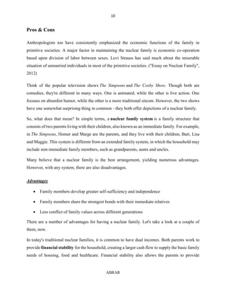 10
ABRAR
Pros & Cons
Anthropologists too have consistently emphasized the economic functions of the family in
primitive societies. A major factor in maintaining the nuclear family is economic co-operation
based upon division of labor between sexes. Levi Strauss has said much about the miserable
situation of unmarried individuals in most of the primitive societies. ("Essay on Nuclear Family",
2012)
Think of the popular television shows The Simpsons and The Cosby Show. Though both are
comedies, they're different in many ways. One is animated, while the other is live action. One
focuses on absurdist humor, while the other is a more traditional sitcom. However, the two shows
have one somewhat surprising thing in common - they both offer depictions of a nuclear family.
So, what does that mean? In simple terms, a nuclear family system is a family structure that
consists of two parents living with their children, also known as an immediate family. For example,
in The Simpsons, Homer and Marge are the parents, and they live with their children, Bart, Lisa
and Maggie. This system is different from an extended family system, in which the household may
include non-immediate family members, such as grandparents, aunts and uncles.
Many believe that a nuclear family is the best arrangement, yielding numerous advantages.
However, with any system, there are also disadvantages.
Advantages
 Family members develop greater self-sufficiency and independence
 Family members share the strongest bonds with their immediate relatives
 Less conflict of family values across different generations
There are a number of advantages for having a nuclear family. Let's take a look at a couple of
them, now.
In today's traditional nuclear families, it is common to have dual incomes. Both parents work to
provide financial stability for the household, creating a larger cash flow to supply the basic family
needs of housing, food and healthcare. Financial stability also allows the parents to provide
 