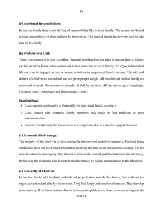 12
ABRAR
(5) Individual Responsibilities:
In nuclear family there is no shifting of responsibility like in joint family. The parents are bound
to take responsibility of their children by themselves. The head of family has to work hard to take
care of his family.
(6) Problem Free Unit:
There is no chance of in-law’s conflict. Financial problem does not arise in nuclear family. Money
can be saved for future achievement and to face uncertain crisis of family. All enjoy independent
life and can be engaged in any economic activities to supplement family income. The will and
desires of children are considered and are given proper weight. All members of nuclear family are
emotional secured. No superiority complex is felt by anybody. All are given equal weightage.
("Nuclear Family: Advantages and Disadvantages", 2015)
Disadvantages
 Less support emotionally or financially for individual family members
 Less contact with extended family members may result in lost traditions or poor
communication
 Smaller families may be less resilient in emergencies due to a smaller support structure
(1) Economic disadvantage:
The property of the family is divided among the brothers and each live separately. The land being
subdivided does not yield much production resulting the land as an uneconomic holding. On the
other hand one has to employ other labours to achieve the desired goal due to limited size of family.
In this way the economic loss is more in nuclear family by paying remuneration to the labourers.
(2) Insecurity of Children:
In nuclear family both husband and wife adopt profession outside the family, then children are
neglected and looked after by the servants. They feel lonely and emotional insecure. They develop
more anxiety. If the bread winner dies or becomes incapable to en, there is no one to support the
 