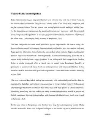 14
ABRAR
Nuclear Family and Bangladesh
In the nation's urban ranges, large joint families have for some time been out of trend. These are
the seasons of nuclear families. They include a solitary leader of the family with companion, and
maybe a couple children. This is a general view among both the middle and upper middle class.
As the financial reviewing descends, the quantity of relatives may increment - with the version of
more youngsters and dependents. In any case, regardless of the classes, the families stay little in
the urban areas. ("The changing family structures in Bangladesh", 2016)
The rural Bangladesh once took much pride in its age-old large families. Be that as it may, the
bragging has decreased. In the towns, the conventional joint families have since quite a while ago
began part into littler units. Somewhat not the same as their urban partners, the provincial nuclear
families stay inside the limits of a fatherly property. It is the different cooking plans that tell a
spouse wife-kids family from a bigger, joint one. A few siblings with their own particular families
living in similar compound offers a typical view in today's rustic Bangladesh. Possibly, a
patriarchal or a matriarchal figure dwells on similar premises with independent kitchen. In this
situation, the kids don't miss their granddads or grandmas. Those in the urban areas do, intensely
at that. (Ibid)
The more extensive Bangladesh society has customarily been made out of joint families. But the
married girls, the fathers and mothers were accustomed to living with their posterity. Indeed, even
after marriage, the children would start their family lives with their spouses in similar compound.
Suspecting something, such as cooking or taking dinners independently, would be viewed as
hellish cursedness. Keeping the ties in place with alternate individuals from a family was viewed
as hallowed. (Ibid)
In the large cities in Bangladesh, joint families have long been disintegrating. Capital Dhaka
includes these cities. In its case, except the older part of the historic city all its premier areas are
 