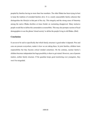 15
ABRAR
peopled by families having no more than four members. The older Dhaka has been trying its best
to keep the tradition of extended families alive. It is a nearly unassailable family cohesion that
distinguishes the lifestyle in that part of the city. This integrity and the strong sense of fraternity
among the native Dhaka dwellers at times border on warranting disapproval. Many inclusive
people would like to define this camaraderie as monolithic. This may also prompt a section of local
demographers to use the phrase 'closed society' to define the people living in old Dhaka. (Ibid)
Conclusion
It can never be said so specifically that which family structure is good rather it depends. Pros and
cons are present everywhere, matter is how we are taking these. In joint families, children learn
responsibility but they become critical minded sometimes. On the contrary, nuclear family’s
children becomes independent but huge possibility is there to get ruined. However, care of parents
matters, neither family structure. If the guardian keeps good monitoring over youngsters, they
won’t be misguided.
 