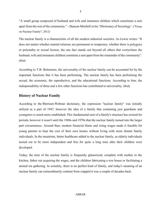 3
ABRAR
“A small group composed of husband and wife and immature children which constitutes a unit
apart from the rest of the community.” - Duncan Mitchell in his “Dictionary of Sociology’. ("Essay
on Nuclear Family", 2012)
The nuclear family is a characteristic of all the modern industrial societies. As Lowie writes: “It
does not matter whether marital relations are permanent or temporary; whether there is polygyny
or polyandry or sexual license; the one fact stands out beyond all others that everywhere the
husband, wife and immature children constitute a unit apart from the remainder of the community”.
(Ibid)
According to T.B. Bottomore, the universality of the nuclear family can be accounted for by the
important functions that it has been performing. The nuclear family has been performing the
sexual, the economic, the reproductive, and the educational functions. According to him, the
indispensability of these and a few other functions has contributed to universality. (Ibid)
History of Nuclear Family
According to the Merriam-Webstar dictionary, the expression "nuclear family" was initially
utilized as a part of 1947, however the idea of a family that containing just guardians and
youngsters is much more established. This fundamental unit of a family's structure has existed for
periods, however it wasn't until the 1960s and 1970s that the nuclear family turned into the larger
part circumstance. Around then, modern financial blasts and rising wages made it feasible for
young parents to bear the cost of their own homes without living with more distant family
individuals. In the meantime, better healthcare added to the nuclear family, as elderly individuals
turned out to be more independent and free for quite a long time after their children were
developed.
Today, the time of the nuclear family is frequently glamorized, complete with mother in the
kitchen, father out acquiring the wages, and the children fabricating a tree house or facilitating a
animal tea gathering. In actuality, there is no perfect kind of family, and today's meaning of an
nuclear family can extraordinarily contrast from crapped it was a couple of decades back.
 