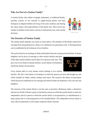 4
ABRAR
Who Are Part of a Nuclear Family?
A nuclear family, also called a conjugal, elementary, or traditional family,
typically consists of two married or legally-bound parents and their
biological or adopted children all living in the same residence and sharing
the values, duties, and responsibilities of the family unit. There can be any
number of children in the family, and one or both parents may work outside
the home.
The Structure of Nuclear Family
The nuclear family depends very much on incest taboos. The members of the family cannot have
marriage from among themselves. Hence it is confined to two generations only. A third generation
can be established by the formation of new families.
This can be done by an exchange of males and females between existing nuclear families. It means
daughters can be given in marriage to other nuclear families and girls
of the other nuclear families can be taken in as spouses to the sons. This
gives rise to two kinds of nuclear families: (a) the family of orientation,
and (b) the family of procreation.
Every normal adult in every human society belongs to two nuclear
families. The first is the family of orientation in which the person was born and brought up, and
which includes his father, mother, brothers and sisters. The second is the family of procreation
which the person establishes by his marriage and which includes the husband or wife, the sons and
daughters.
The structure of the nuclear family is not the same everywhere. Bottomore makes a distinction
between two kinds of family system; (i) the family systems in which the nuclear family is relatively
independent, and (ii) systems in which the nuclear family is incorporated in, or subordinated to, a
larger group, that is to the polygamous or the extended family. The independent nuclear family is
more often incorporated in some larger composite family structure.
 