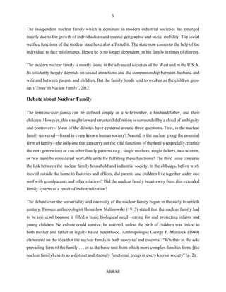 5
ABRAR
The independent nuclear family which is dominant in modern industrial societies has emerged
mainly due to the growth of individualism and intense geographic and social mobility. The social
welfare functions of the modern state have also affected it. The state now comes to the help of the
individual to face misfortunes. Hence he is no longer dependent on his family in times of distress.
The modern nuclear family is mostly found in the advanced societies of the West and in the U.S.A.
Its solidarity largely depends on sexual attractions and the companionship between husband and
wife and between parents and children. But the family bonds tend to weaken as the children grow
up. ("Essay on Nuclear Family", 2012)
Debate about Nuclear Family
The term nuclear family can be defined simply as a wife/mother, a husband/father, and their
children. However, this straightforward structural definition is surrounded by a cloud of ambiguity
and controversy. Most of the debates have centered around three questions. First, is the nuclear
family universal—found in every known human society? Second, is the nuclear group the essential
form of family—the only one that can carry out the vital functions of the family (especially, rearing
the next generation) or can other family patterns (e.g., single mothers, single fathers, two women,
or two men) be considered workable units for fulfilling these functions? The third issue concerns
the link between the nuclear family household and industrial society. In the old days, before work
moved outside the home to factories and offices, did parents and children live together under one
roof with grandparents and other relatives? Did the nuclear family break away from this extended
family system as a result of industrialization?
The debate over the universality and necessity of the nuclear family began in the early twentieth
century. Pioneer anthropologist Bronislaw Malinowski (1913) stated that the nuclear family had
to be universal because it filled a basic biological need—caring for and protecting infants and
young children. No culture could survive, he asserted, unless the birth of children was linked to
both mother and father in legally based parenthood. Anthropologist George P. Murdock (1949)
elaborated on the idea that the nuclear family is both universal and essential: "Whether as the sole
prevailing form of the family . . . or as the basic unit from which more complex families form, [the
nuclear family] exists as a distinct and strongly functional group in every known society" (p. 2).
 
