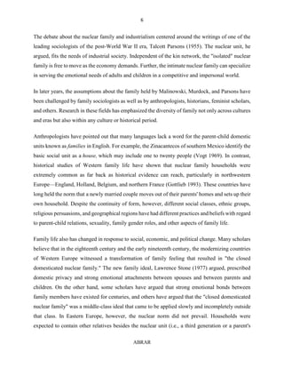 6
ABRAR
The debate about the nuclear family and industrialism centered around the writings of one of the
leading sociologists of the post-World War II era, Talcott Parsons (1955). The nuclear unit, he
argued, fits the needs of industrial society. Independent of the kin network, the "isolated" nuclear
family is free to move as the economy demands. Further, the intimate nuclear family can specialize
in serving the emotional needs of adults and children in a competitive and impersonal world.
In later years, the assumptions about the family held by Malinowski, Murdock, and Parsons have
been challenged by family sociologists as well as by anthropologists, historians, feminist scholars,
and others. Research in these fields has emphasized the diversity of family not only across cultures
and eras but also within any culture or historical period.
Anthropologists have pointed out that many languages lack a word for the parent-child domestic
units known as families in English. For example, the Zinacantecos of southern Mexico identify the
basic social unit as a house, which may include one to twenty people (Vogt 1969). In contrast,
historical studies of Western family life have shown that nuclear family households were
extremely common as far back as historical evidence can reach, particularly in northwestern
Europe—England, Holland, Belgium, and northern France (Gottlieb 1993). These countries have
long held the norm that a newly married couple moves out of their parents' homes and sets up their
own household. Despite the continuity of form, however, different social classes, ethnic groups,
religious persuasions, and geographical regions have had different practices and beliefs with regard
to parent-child relations, sexuality, family gender roles, and other aspects of family life.
Family life also has changed in response to social, economic, and political change. Many scholars
believe that in the eighteenth century and the early nineteenth century, the modernizing countries
of Western Europe witnessed a transformation of family feeling that resulted in "the closed
domesticated nuclear family." The new family ideal, Lawrence Stone (1977) argued, prescribed
domestic privacy and strong emotional attachments between spouses and between parents and
children. On the other hand, some scholars have argued that strong emotional bonds between
family members have existed for centuries, and others have argued that the "closed domesticated
nuclear family" was a middle-class ideal that came to be applied slowly and incompletely outside
that class. In Eastern Europe, however, the nuclear norm did not prevail. Households were
expected to contain other relatives besides the nuclear unit (i.e., a third generation or a parent's
 