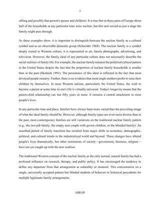 7
ABRAR
sibling and possibly that person's spouse and children). It is true that in those parts of Europe about
half of the households at any particular time were nuclear, but this unit served as just a stage the
family might pass through.
As these examples show, it is important to distinguish between the nuclear family as a cultural
symbol and as an observable domestic group (Schneider 1968). The nuclear family is a symbol
deeply rooted in Western culture; it is represented in art, family photographs, advertising, and
television. However, the family ideal of any particular culture does not necessarily describe the
social realities of family life. For example, the nuclear family remains the preferred cultural pattern
in the United States despite the fact that the proportion of nuclear family households is smaller
than in the past (Skolnick 1991). The persistence of this ideal is reflected in the fact that most
divorced people remarry. Further, there is no evidence that most single mothers prefer to raise their
children by themselves. In most Western nations, particularly the United States, the wish to
become a parent at some time in one's life is virtually universal. Today's longevity means that the
parent-child relationship can last fifty years or more. It remains a central attachment in most
people's lives.
In any particular time and place, families have always been more varied than the prevailing image
of what the ideal family should be. However, although family types are even more diverse than in
the past, most contemporary families are still variations on the traditional nuclear family pattern
(e.g., the two-job family, the empty nest couple with grown children, or the blended family). An
unsettled period of family transition has resulted from major shifts in economic, demographic,
political, and cultural trends in the industrialized world and beyond. These changes have altered
people's lives dramatically, but other institutions of society—government, business, religion—
have not yet caught up with the new realities.
The traditional Western concept of the nuclear family as the only normal, natural family has had a
profound influence on research, therapy, and public policy. It has encouraged the tendency to
define any departure from that arrangement as unhealthy or immoral. This concentration on a
single, universally accepted pattern has blinded students of behavior to historical precedents for
multiple legitimate family arrangements.
 