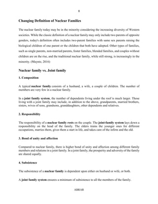 8
ABRAR
Changing Definition of Nuclear Families
The nuclear family today may be in the minority considering the increasing diversity of Western
societies. While the classic definition of a nuclear family may only include two parents of opposite
genders, today's definition often includes two-parent families with same sex parents raising the
biological children of one parent or the children that both have adopted. Other types of families,
such as single parents, non-married parents, foster families, blended families, and couples without
children are on the rise, and the traditional nuclear family, while still strong, is increasingly in the
minority. (Mayntz, 2016)
Nuclear family vs. Joint family
1. Composition
A typical nuclear family consists of a husband, a wife, a couple of children. The number of
members are very few in a nuclear family.
In a joint family system, the number of dependents living under the roof is much larger. Those
living with a joint family may include, in addition to the above, grandparents, married brothers,
sisters, wives of sons, grandsons, granddaughters, other dependents and relatives.
2. Responsibility
The responsibility of a nuclear family rests on the couple. The joint-family system lays down a
responsibility on the head of the family. The elders trains the younger ones for different
occupations, marries them, gives them a start in life, and takes care of the infirm and the old.
3. Bond of unity and affection
Compared to nuclear family, there is higher bond of unity and affection among different family
members and relations in a joint family. In a joint family, the prosperity and adversity of the family
are shared equally.
4. Subsistence
The subsistence of a nuclear family is dependent upon either on husband or wife, or both.
A joint family system ensures a minimum of subsistence to all the members of the family.
 
