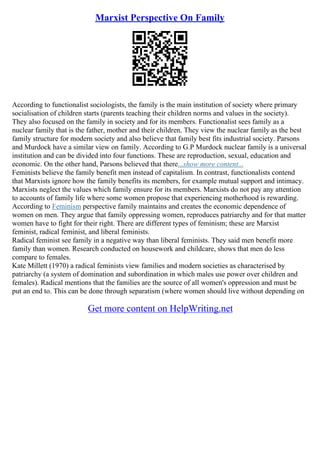 Marxist Perspective On Family
According to functionalist sociologists, the family is the main institution of society where primary
socialisation of children starts (parents teaching their children norms and values in the society).
They also focused on the family in society and for its members. Functionalist sees family as a
nuclear family that is the father, mother and their children. They view the nuclear family as the best
family structure for modern society and also believe that family best fits industrial society. Parsons
and Murdock have a similar view on family. According to G.P Murdock nuclear family is a universal
institution and can be divided into four functions. These are reproduction, sexual, education and
economic. On the other hand, Parsons believed that there...show more content...
Feminists believe the family benefit men instead of capitalism. In contrast, functionalists contend
that Marxists ignore how the family benefits its members, for example mutual support and intimacy.
Marxists neglect the values which family ensure for its members. Marxists do not pay any attention
to accounts of family life where some women propose that experiencing motherhood is rewarding.
According to Feminism perspective family maintains and creates the economic dependence of
women on men. They argue that family oppressing women, reproduces patriarchy and for that matter
women have to fight for their right. There are different types of feminism; these are Marxist
feminist, radical feminist, and liberal feminists.
Radical feminist see family in a negative way than liberal feminists. They said men benefit more
family than women. Research conducted on housework and childcare, shows that men do less
compare to females.
Kate Millett (1970) a radical feminists view families and modern societies as characterised by
patriarchy (a system of domination and subordination in which males use power over children and
females). Radical mentions that the families are the source of all women's oppression and must be
put an end to. This can be done through separatism (where women should live without depending on
Get more content on HelpWriting.net
 