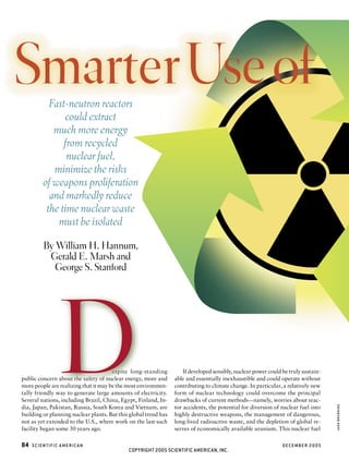 Smarter Use of
           Fast-neutron reactors
               could extract
            much more energy
               from recycled
                nuclear fuel,
            minimize the risks
         of weapons proliferation
           and markedly reduce
          the time nuclear waste
             must be isolated

         By William H. Hannum,
          Gerald E. Marsh and
            George S. Stanford




               D                       espite long-standing
public concern about the safety of nuclear energy, more and
more people are realizing that it may be the most environmen-
tally friendly way to generate large amounts of electricity.
Several nations, including Brazil, China, Egypt, Finland, In-
dia, Japan, Pakistan, Russia, South Korea and Vietnam, are
building or planning nuclear plants. But this global trend has
not as yet extended to the U.S., where work on the last such
                                                                     If developed sensibly, nuclear power could be truly sustain-
                                                                 able and essentially inexhaustible and could operate without
                                                                 contributing to climate change. In particular, a relatively new
                                                                 form of nuclear technology could overcome the principal
                                                                 drawbacks of current methods — namely, worries about reac-
                                                                 tor accidents, the potential for diversion of nuclear fuel into
                                                                 highly destructive weapons, the management of dangerous,
                                                                 long-lived radioactive waste, and the depletion of global re-
                                                                                                                                    JANA BRENNING




facility began some 30 years ago.                                serves of economically available uranium. This nuclear fuel

84   SCIENTIFIC A MERIC A N                                                                                     DECEMBER 2005
                                             COPYRIGHT 2005 SCIENTIFIC AMERICAN, INC.
 