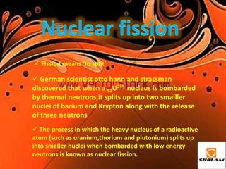  Fission means ‘to split’

 German scientist otto hann and strassman
discovered that when a 92U235 nucleus is bombarded
by thermal neutrons,it splits up into two smalller
nuclei of barium and Krypton along with the release
of three neutrons
 The process in which the heavy nucleus of a radioactive
atom (such as uranium,thorium and plutonium) splits up
into smaller nuclei when bombarded with low energy
neutrons is known as nuclear fission.
 