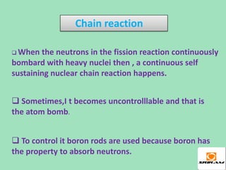 Chain reaction

 When  the neutrons in the fission reaction continuously
bombard with heavy nuclei then , a continuous self
sustaining nuclear chain reaction happens.


 Sometimes,I t becomes uncontrolllable and that is
the atom bomb.


 To control it boron rods are used because boron has
the property to absorb neutrons.
 