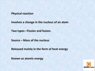 Physical reaction

Involves a change in the nucleus of an atom

Two types –Fission and fusion.


Source – Mass of the nucleus

Released mainly in the form of heat energy


Known as atomic energy
 