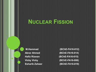 NUCLEAR FISSION
M.Hammad (BChE-FA16-012)
Abrar Ahmed (BChE-FA16-014)
Hafiz Rizwan (BChE-FA16-015)
Vicky Vicky (BChE-FA16-006)
Esharib Zaheer (BChE-FA16-019)
 