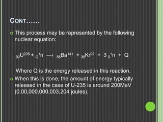 CONT……
 This process may be represented by the following
nuclear equation:
92U235 + O
1n —› 56Ba141 + 36Kr92 + 3 0
1n + Q
Where Q is the energy released in this reaction.
 When this is done, the amount of energy typically
released in the case of U-235 is around 200MeV
(0.00,000,000,003,204 joules).
 