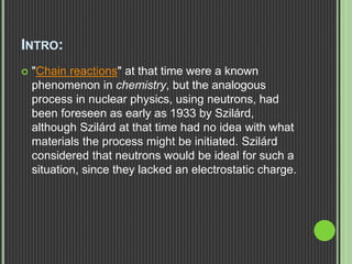 INTRO:
 "Chain reactions" at that time were a known
phenomenon in chemistry, but the analogous
process in nuclear physics, using neutrons, had
been foreseen as early as 1933 by Szilárd,
although Szilárd at that time had no idea with what
materials the process might be initiated. Szilárd
considered that neutrons would be ideal for such a
situation, since they lacked an electrostatic charge.
 