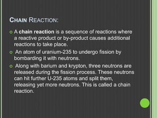 CHAIN REACTION:
 A chain reaction is a sequence of reactions where
a reactive product or by-product causes additional
reactions to take place.
 An atom of uranium-235 to undergo fission by
bombarding it with neutrons.
 Along with barium and krypton, three neutrons are
released during the fission process. These neutrons
can hit further U-235 atoms and split them,
releasing yet more neutrons. This is called a chain
reaction.
 