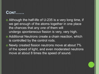 CONT……
 Although the half-life of U-235 is a very long time, if
we get enough of the atoms together in one place
the chances that any one of them will
undergo spontaneous fission is very, very high.
 Additional Neutrons create a chain reaction, which
is controlled by the control rods.
 Newly created fission neutrons move at about 7%
of the speed of light, and even moderated neutrons
move at about 8 times the speed of sound.
 