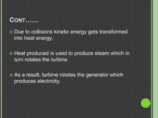 CONT……
 Due to collisions kinetic energy gets transformed
into heat energy.
 Heat produced is used to produce steam which in
turn rotates the turbine.
 As a result, turbine rotates the generator which
produces electricity.
 