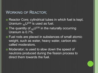 WORKING OF REACTOR;
 Reactor Core; cylindrical tubes in which fuel is kept.
Uranium- 92U235 is used as fuel.
 The quantity of 92U235 in the naturally occurring
Uranium is 0.7%.
 Fuel rods are placed in substances of small atomic
weight, such as water, heavy water, carbon etc
called moderators.
 Moderator; is used to slow down the speed of
neutrons produced during the fission process to
direct them towards the fuel.
 