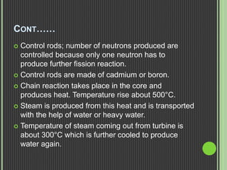 CONT……
 Control rods; number of neutrons produced are
controlled because only one neutron has to
produce further fission reaction.
 Control rods are made of cadmium or boron.
 Chain reaction takes place in the core and
produces heat. Temperature rise about 500°C.
 Steam is produced from this heat and is transported
with the help of water or heavy water.
 Temperature of steam coming out from turbine is
about 300°C which is further cooled to produce
water again.
 