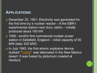 APPLICATIONS:
 December 20, 1951- Electricity was generated for
the first time by a nuclear reactor – A the EBR-I
experimental station near Arco, Idaho – initially
produced about 100 kW
 1956 - world's first commercial nuclear power
station in Sellafield, England – initial capacity of 50
MW (later 200 MW)
 In July 1945, the first atomic explosive device,
dubbed "Trinity", was detonated in the New Mexico
desert. It was fueled by plutonium created at
Hanford.
 
