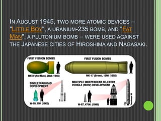 IN AUGUST 1945, TWO MORE ATOMIC DEVICES –
"LITTLE BOY", A URANIUM-235 BOMB, AND "FAT
MAN", A PLUTONIUM BOMB – WERE USED AGAINST
THE JAPANESE CITIES OF HIROSHIMA AND NAGASAKI.
 