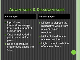 ADVANTAGES & DISADVANTAGES
 It produces
tremendous energy
from small amount of
nuclear fuel.
 Once a fuel added a
plant can work for
years.
 Does not produce
greenhouse gases like
CO2.
 Difficult to dispose the
radioactive waste from
nuclear fission
reaction.
 Risks of accidents in
nuclear reactors.
 High cost of installation
of nuclear plants.
Advantages Disadvantages
 