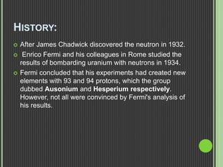 HISTORY:
 After James Chadwick discovered the neutron in 1932.
 Enrico Fermi and his colleagues in Rome studied the
results of bombarding uranium with neutrons in 1934.
 Fermi concluded that his experiments had created new
elements with 93 and 94 protons, which the group
dubbed Ausonium and Hesperium respectively.
However, not all were convinced by Fermi's analysis of
his results.
 