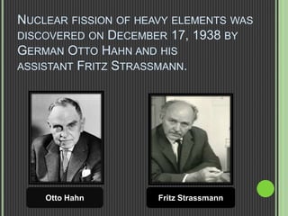 NUCLEAR FISSION OF HEAVY ELEMENTS WAS
DISCOVERED ON DECEMBER 17, 1938 BY
GERMAN OTTO HAHN AND HIS
ASSISTANT FRITZ STRASSMANN.
Otto Hahn Fritz Strassmann
 