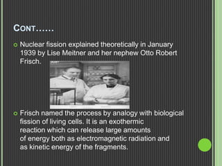 CONT……
 Nuclear fission explained theoretically in January
1939 by Lise Meitner and her nephew Otto Robert
Frisch.
 Frisch named the process by analogy with biological
fission of living cells. It is an exothermic
reaction which can release large amounts
of energy both as electromagnetic radiation and
as kinetic energy of the fragments.
 
