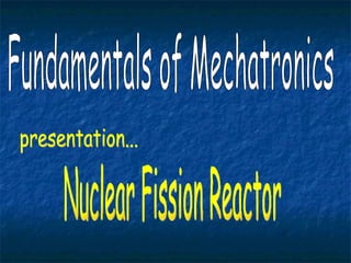Fundamentals of Mechatronics Nuclear Fission Reactor presentation... 