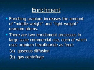 Enrichment   Enriching uranium increases the amount of "middle-weight" and “light-weight” uranium atoms.  There are two enrichment processes in large scale commercial use, each of which uses uranium hexafluoride as feed:  (a)  gaseous diffusion  (b)  gas centrifuge  