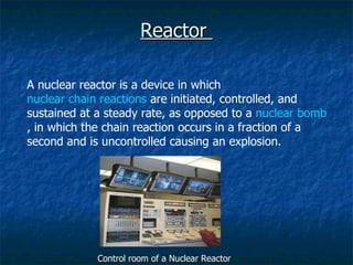 Reactor  A nuclear reactor is a device in which  nuclear chain reactions  are initiated, controlled, and sustained at a steady rate, as opposed to a  nuclear bomb , in which the chain reaction occurs in a fraction of a second and is uncontrolled causing an explosion. Control room of a Nuclear Reactor 
