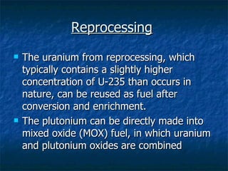 Reprocessing   The uranium from reprocessing, which typically contains a slightly higher concentration of U-235 than occurs in nature, can be reused as fuel after conversion and enrichment. The plutonium can be directly made into mixed oxide (MOX) fuel, in which uranium and plutonium oxides are combined  