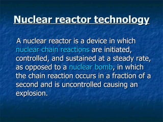 Nuclear reactor technology A nuclear reactor is a device in which  nuclear chain reactions  are initiated, controlled, and sustained at a steady rate, as opposed to a  nuclear bomb , in which the chain reaction occurs in a fraction of a second and is uncontrolled causing an explosion.  