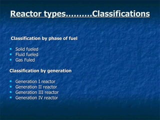 Reactor types……….Classifications Classification by phase of fuel Solid fueled Fluid fueled Gas Fuled Classification by generation Generation I reactor Generation II reactor Generation III reactor Generation IV reactor  