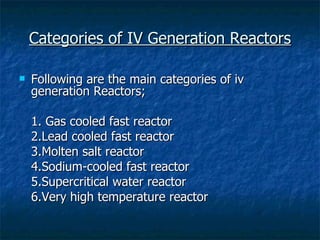 Categories of IV Generation Reactors Following are the main categories of iv generation Reactors; 1. Gas cooled fast reactor 2.Lead cooled fast reactor 3.Molten salt reactor 4.Sodium-cooled fast reactor 5.Supercritical water reactor 6.Very high temperature reactor  