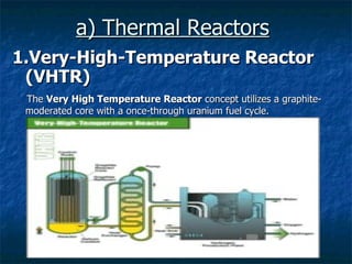 a) Thermal Reactors   1.Very-High-Temperature Reactor (VHTR) The  Very High Temperature Reactor  concept utilizes a graphite-moderated core with a once-through uranium fuel cycle.  
